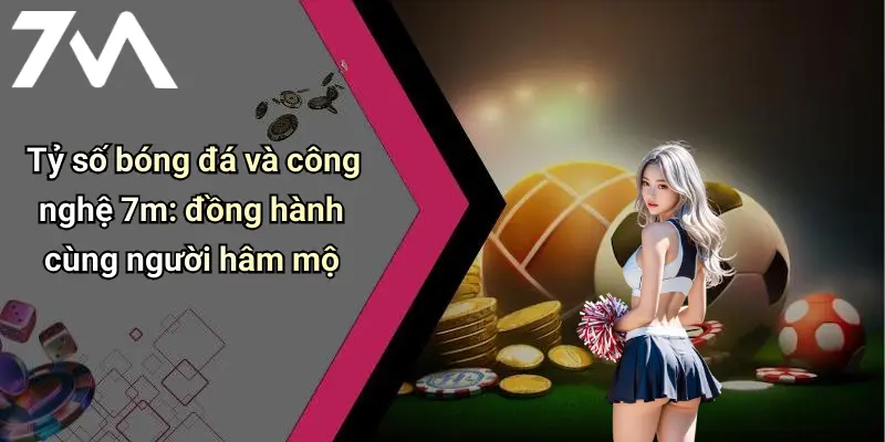 Tỷ số bóng đá và công nghệ 7m: đồng hành cùng người hâm mộ